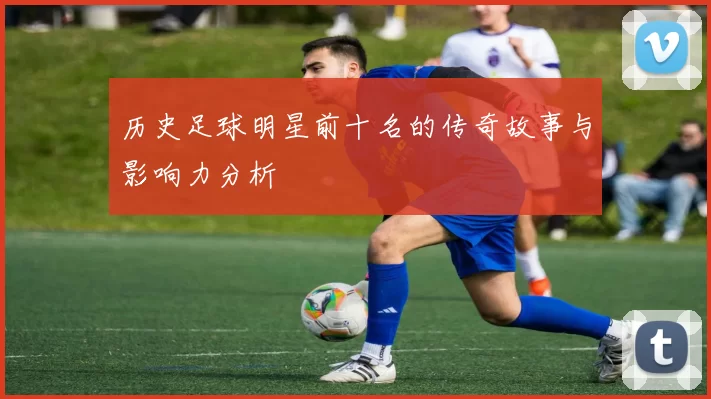 历史足球明星前十名的传奇故事与影响力分析
