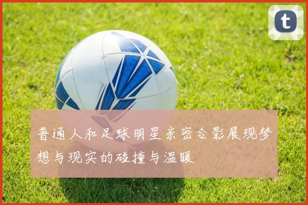 普通人和足球明星亲密合影展现梦想与现实的碰撞与温暖
