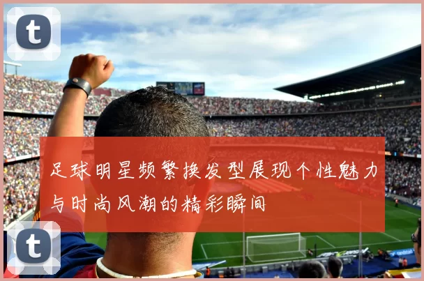 足球明星频繁换发型展现个性魅力与时尚风潮的精彩瞬间
