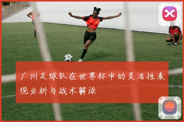广州足球队在世界杯中的灵活性表现分析与战术解读