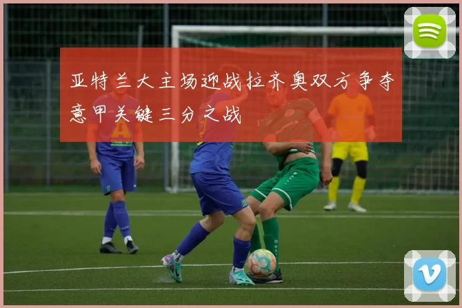 亚特兰大主场迎战拉齐奥双方争夺意甲关键三分之战