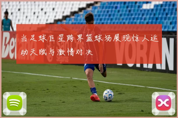 当足球巨星跨界篮球场展现惊人运动天赋与激情对决