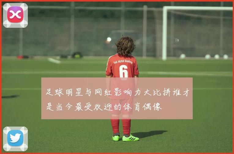 足球明星与网红影响力大比拼谁才是当今最受欢迎的体育偶像