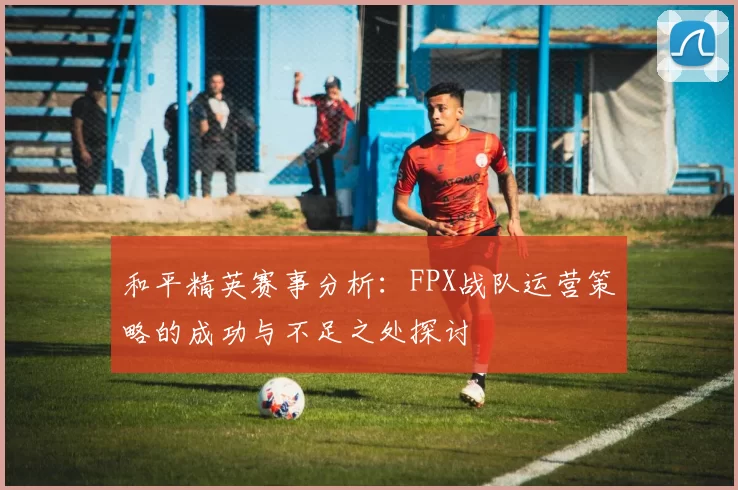 和平精英赛事分析：FPX战队运营策略的成功与不足之处探讨