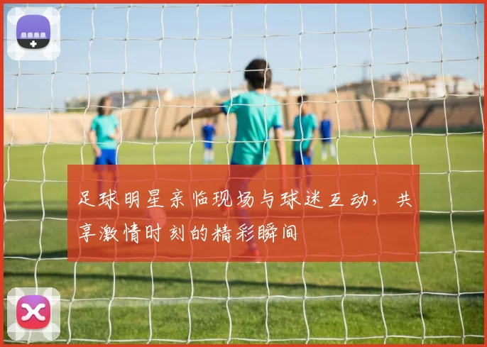 足球明星亲临现场与球迷互动，共享激情时刻的精彩瞬间