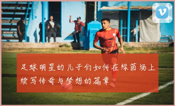 足球明星的儿子们如何在绿茵场上续写传奇与梦想的篇章